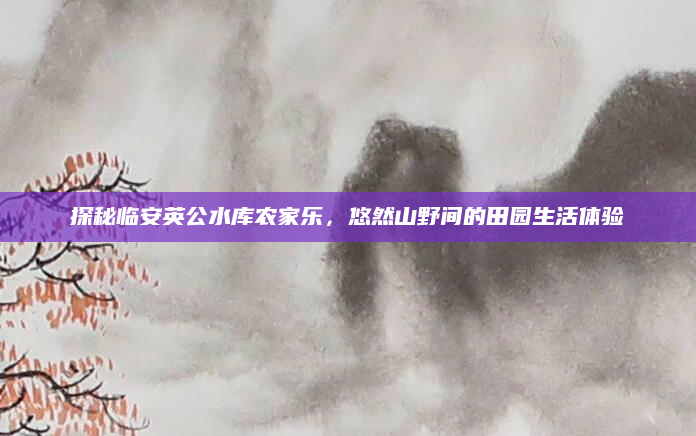探秘临安英公水库农家乐,悠然山野间的田园生活体验