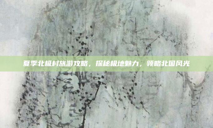夏季北极村旅游攻略，探秘极地魅力，领略北国风光