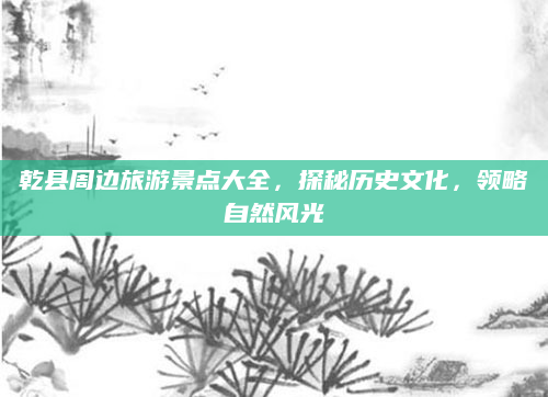 乾县周边旅游景点大全，探秘历史文化，领略自然风光