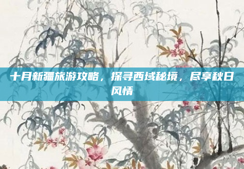十月新疆旅游攻略，探寻西域秘境，尽享秋日风情