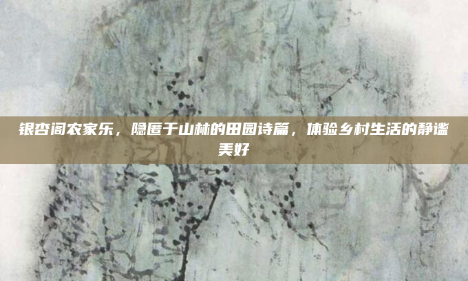 银杏阁农家乐，隐匿于山林的田园诗篇，体验乡村生活的静谧美好