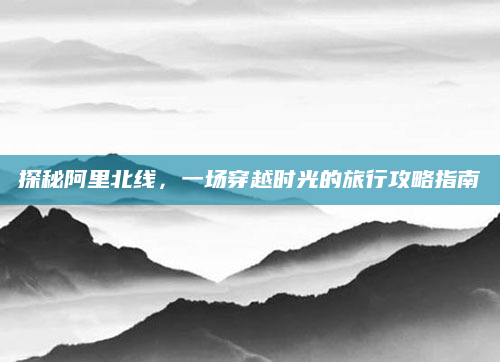 探秘阿里北线，一场穿越时光的旅行攻略指南