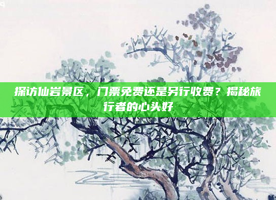 探访仙岩景区，门票免费还是另行收费？揭秘旅行者的心头好