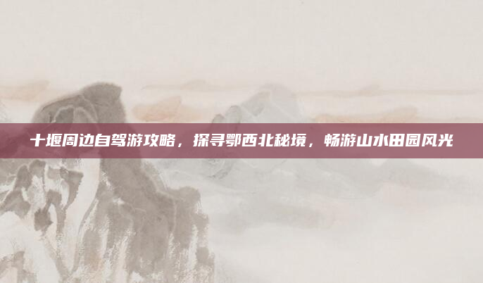 十堰周边自驾游攻略，探寻鄂西北秘境，畅游山水田园风光