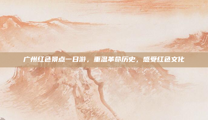 广州红色景点一日游，重温革命历史，感受红色文化