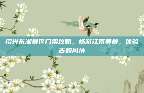绍兴东湖景区门票攻略,畅游江南美景,体验古韵风情
