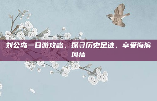 刘公岛一日游攻略，探寻历史足迹，享受海滨风情