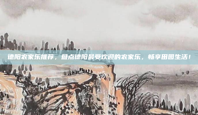 德阳农家乐推荐,盘点德阳最受欢迎的农家乐,畅享田园生活!