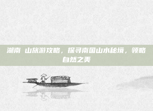 湖南崀山旅游攻略，探寻南国山水秘境，领略自然之美