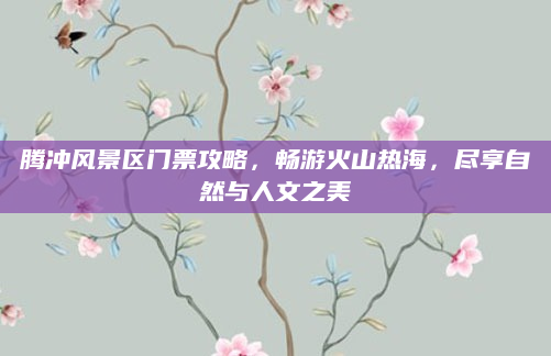 腾冲风景区门票攻略，畅游火山热海，尽享自然与人文之美
