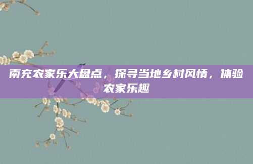 南充农家乐大盘点，探寻当地乡村风情，体验农家乐趣