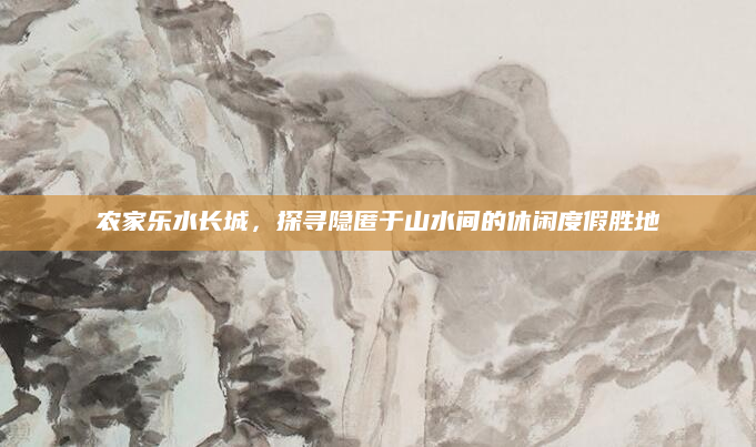 农家乐水长城，探寻隐匿于山水间的休闲度假胜地