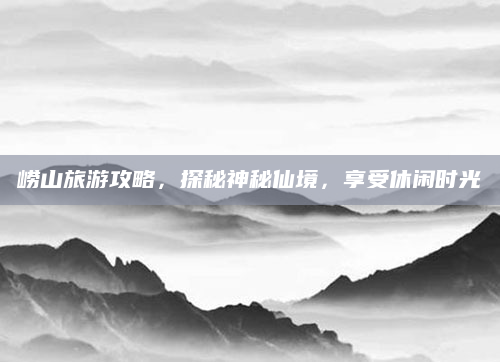 崂山旅游攻略，探秘神秘仙境，享受休闲时光