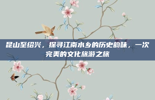 昆山至绍兴，探寻江南水乡的历史韵味，一次完美的文化旅游之旅