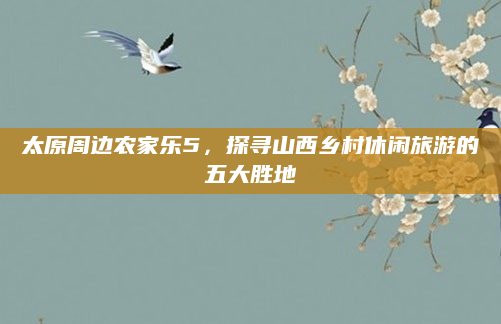 太原周边农家乐5,探寻山西乡村休闲旅游的五大胜地