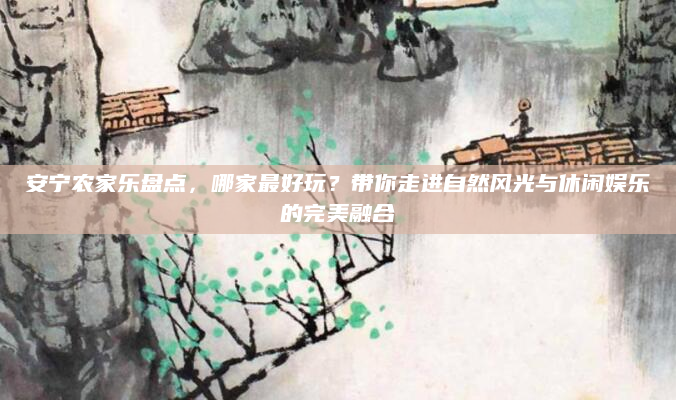安宁农家乐盘点，哪家最好玩？带你走进自然风光与休闲娱乐的完美融合
