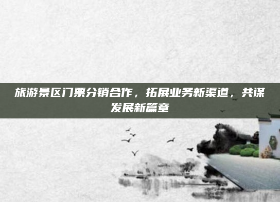 旅游景区门票分销合作，拓展业务新渠道，共谋发展新篇章