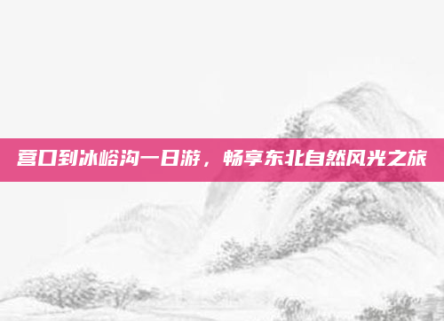 营口到冰峪沟一日游，畅享东北自然风光之旅