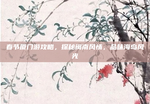 春节厦门游攻略，探秘闽南风情，品味海岛风光