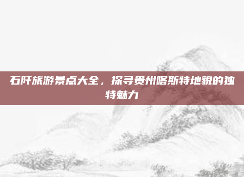 石阡旅游景点大全，探寻贵州喀斯特地貌的独特魅力