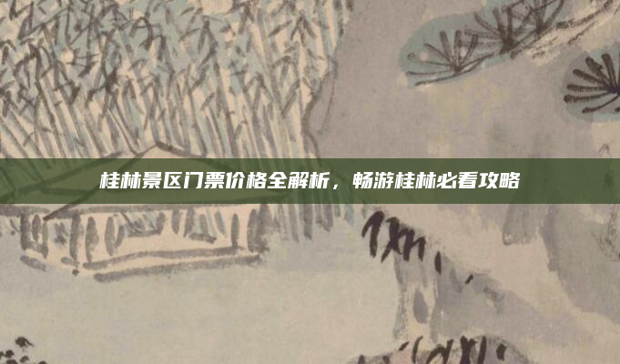桂林景区门票价格全解析，畅游桂林必看攻略