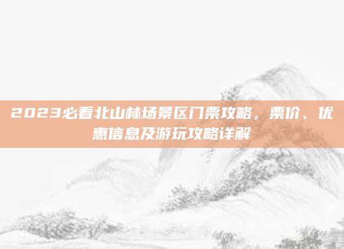 2023必看北山林场景区门票攻略，票价、优惠信息及游玩攻略详解