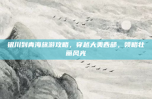 银川到青海旅游攻略，穿越大美西部，领略壮丽风光