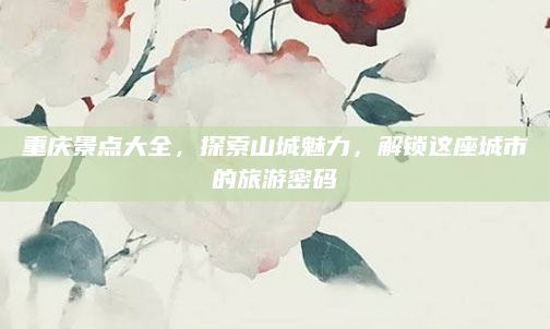 重庆景点大全，探索山城魅力，解锁这座城市的旅游密码