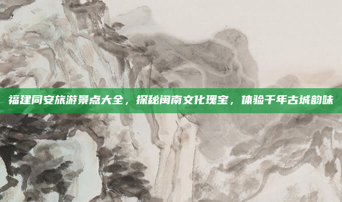 福建同安旅游景点大全，探秘闽南文化瑰宝，体验千年古城韵味