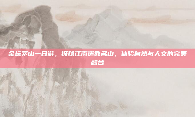 金坛茅山一日游，探秘江南道教名山，体验自然与人文的完美融合