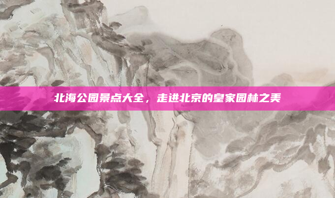 北海公园景点大全，走进北京的皇家园林之美