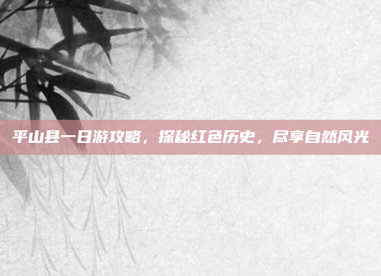 平山县一日游攻略，探秘红色历史，尽享自然风光