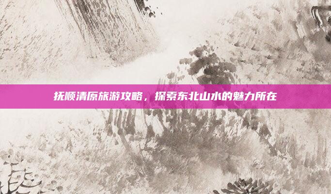 抚顺清原旅游攻略，探索东北山水的魅力所在