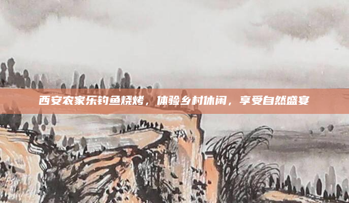 西安农家乐钓鱼烧烤，体验乡村休闲，享受自然盛宴