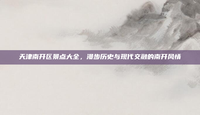 天津南开区景点大全，漫步历史与现代交融的南开风情