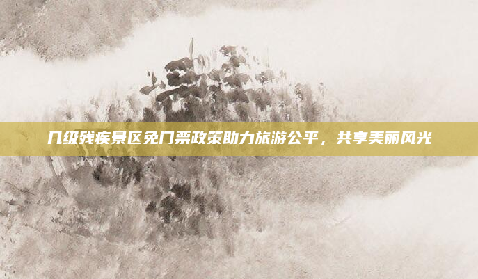 几级残疾景区免门票政策助力旅游公平，共享美丽风光