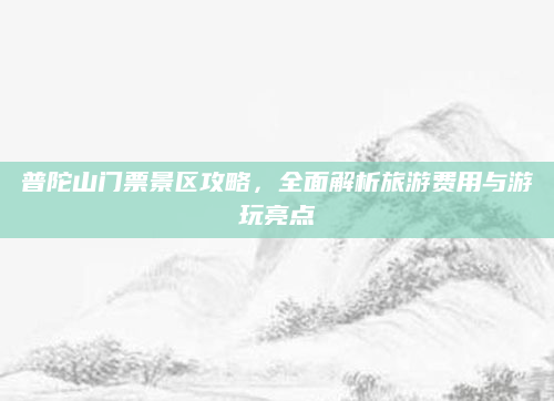 普陀山门票景区攻略，全面解析旅游费用与游玩亮点