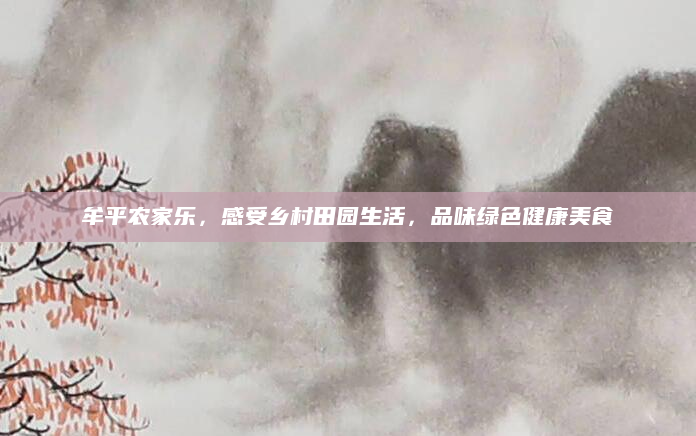 牟平农家乐,感受乡村田园生活,品味绿色健康美食