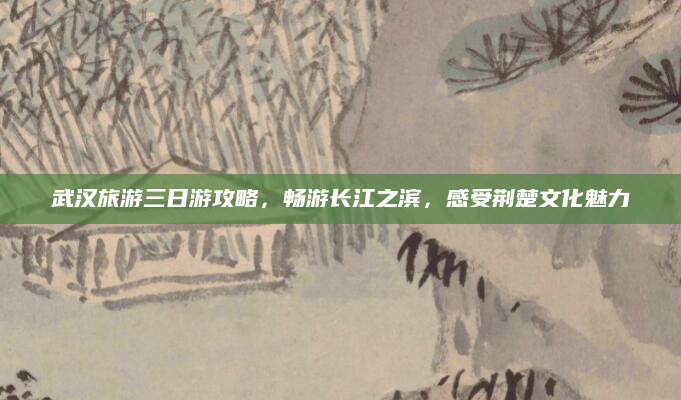 武汉旅游三日游攻略，畅游长江之滨，感受荆楚文化魅力