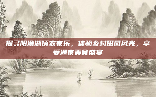 探寻阳澄湖镇农家乐，体验乡村田园风光，享受渔家美食盛宴