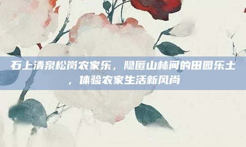 石上清泉松岗农家乐，隐匿山林间的田园乐土，体验农家生活新风尚
