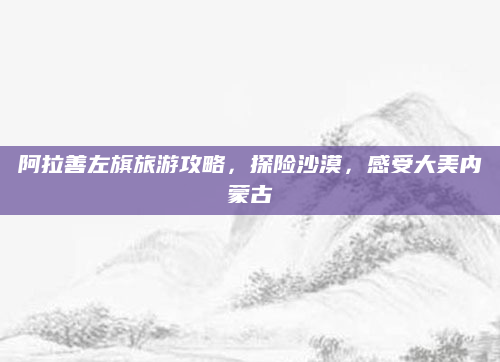 阿拉善左旗旅游攻略，探险沙漠，感受大美内蒙古