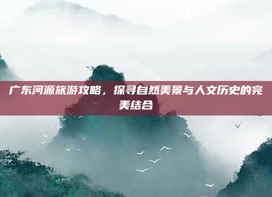 广东河源旅游攻略，探寻自然美景与人文历史的完美结合