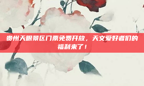 贵州天眼景区门票免费开放，天文爱好者们的福利来了！