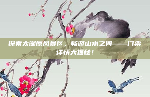 探索太湖原风景区，畅游山水之间——门票详情大揭秘！