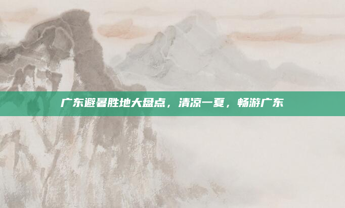 广东避暑胜地大盘点,清凉一夏,畅游广东
