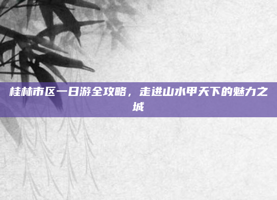 桂林市区一日游全攻略，走进山水甲天下的魅力之城