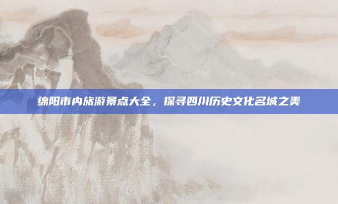 绵阳市内旅游景点大全,探寻四川历史文化名城之美