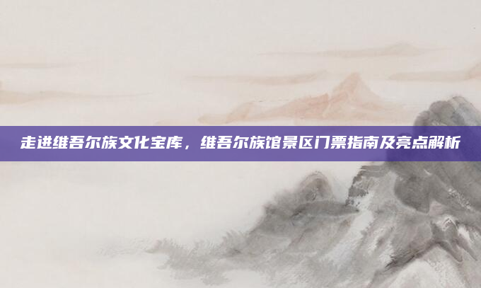 走进维吾尔族文化宝库,维吾尔族馆景区门票指南及亮点解析