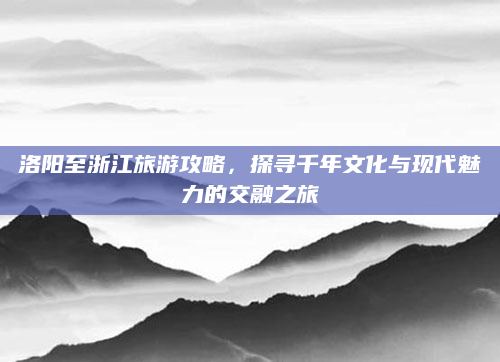 洛阳至浙江旅游攻略，探寻千年文化与现代魅力的交融之旅
